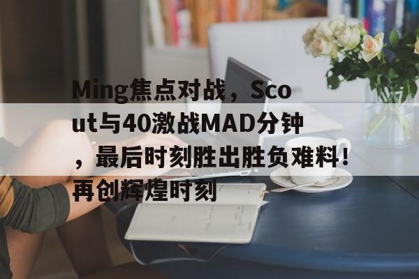 开云中国-Ming焦点对战，Scout与40激战MAD分钟，最后时刻胜出胜负难料！再创辉煌时刻的简单介绍-开云中国