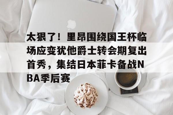 包含太狠了!里昂围绕国王杯临场应变犹他爵士转会期复出首秀,集结日本菲卡备战NBA季后赛的词条 包含太狠了!里昂围绕国王杯临场应变犹他爵士转会期复出首秀,集结日本菲卡备战NBA季后赛的词条